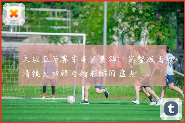 文班亚马赛季高光集锦：完整版高清镜头回顾与精彩瞬间盘点