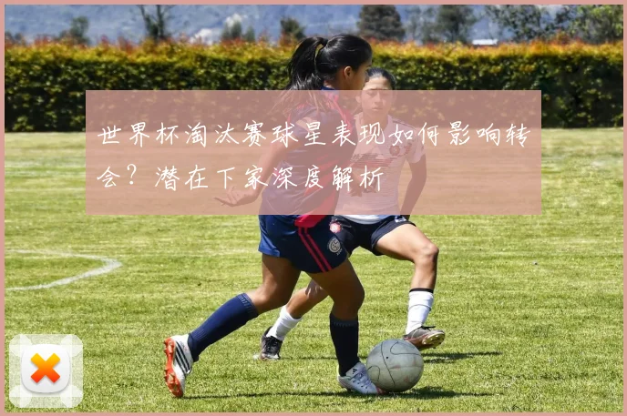 世界杯淘汰赛球星表现如何影响转会?潜在下家深度解析