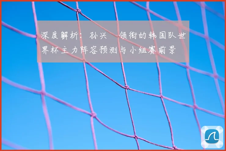 深度解析:孙兴慜领衔的韩国队世界杯主力阵容预测与小组赛前景
