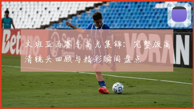 文班亚马赛季高光集锦:完整版高清镜头回顾与精彩瞬间盘点