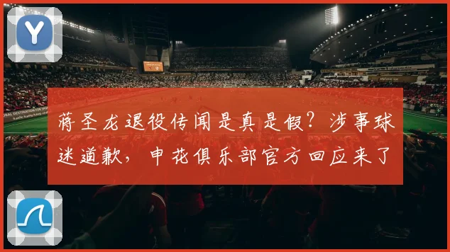 蒋圣龙退役传闻是真是假？涉事球迷道歉，申花俱乐部官方回应来了