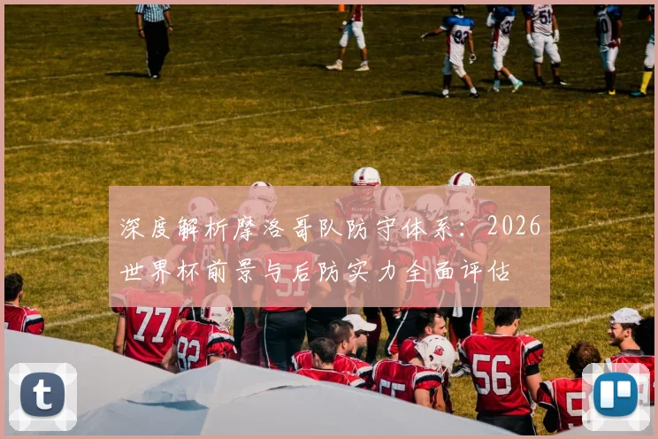 深度解析摩洛哥队防守体系：2026世界杯前景与后防实力全面评估