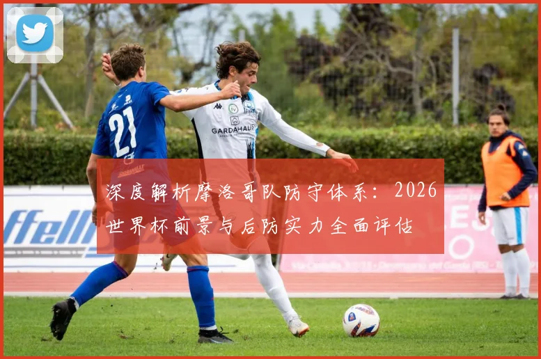 深度解析摩洛哥队防守体系:2026世界杯前景与后防实力全面评估