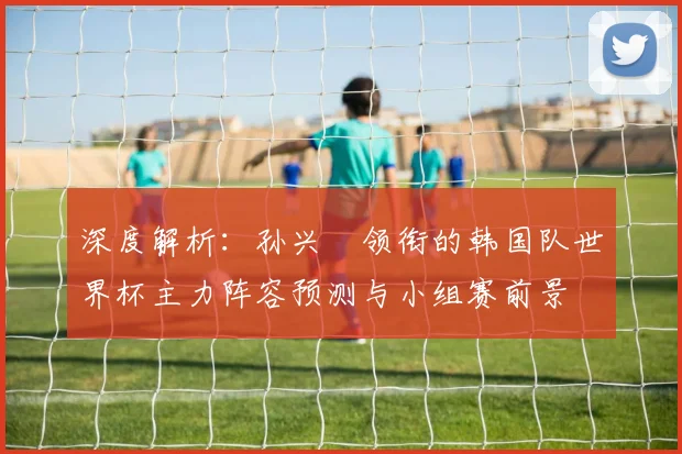 深度解析：孙兴慜领衔的韩国队世界杯主力阵容预测与小组赛前景