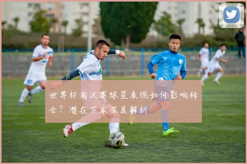 世界杯淘汰赛球星表现如何影响转会？潜在下家深度解析